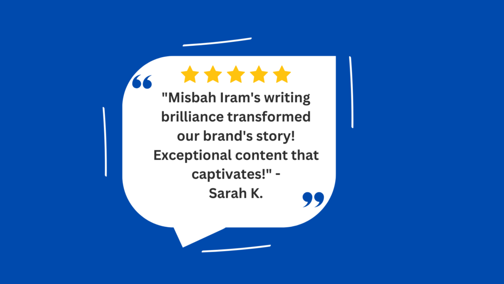 This image is a visual representation of a testimonial or review given by someone named Sarah K. It praises Misbah Iram’s writing skills, stating that they have transformed the brand’s story with exceptional content that captivates the audience. The image has a deep blue background. A white speech bubble dominates the center, containing a quote in black text. The quote is a positive review of Misbah Iram’s writing skills, attributed to Sarah K. There are five yellow stars at the beginning of the quote, indicating a high rating or positive feedback. The text inside the speech bubble praises Misbah for transforming the brand’s story and creating captivating content. The OCR text in the image is as follows: “Misbah Iram’s writing brilliance transformed our brand’s story! Exceptional content that captivates!” - Sarah K1