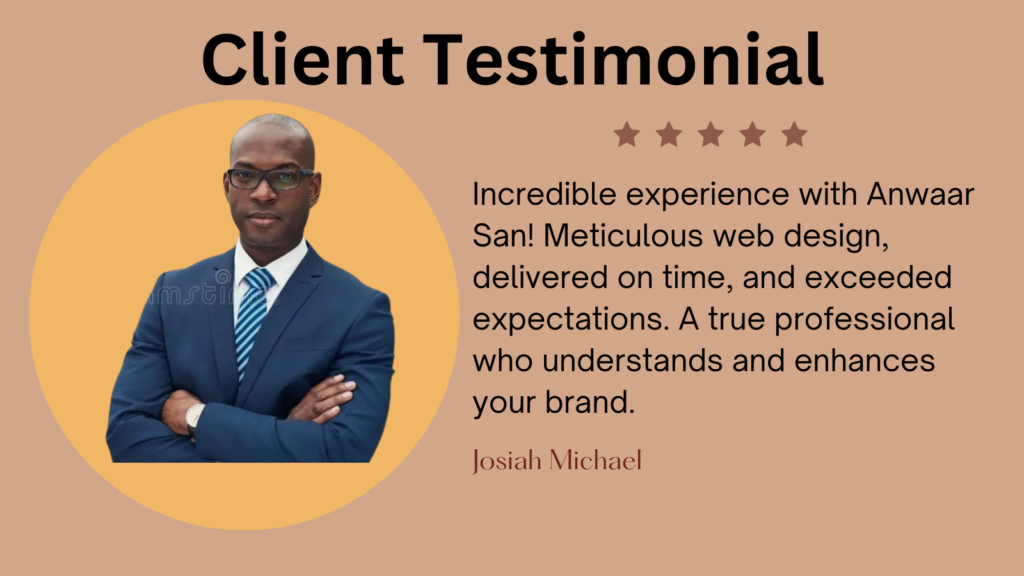 This image is a client testimonial graphic. It features a five-star review from a client named Josiah Michael, praising the web design services of Anwaar San. The client’s face is not visible, and the background is professional and clean to emphasize the positive feedback. The image has an orange background with a circular cutout in the center where a person in business attire is displayed, but their face is obscured. Above the person, “Client Testimonial” is written in large black letters. To the right of the person, there’s a five-star rating and a review text praising Anwaar San for excellent web design services. The review text mentions that Anwaar delivered on time and exceeded expectations, highlighting professionalism and understanding of brand enhancement. At the bottom of the review text, “Josiah Michael” is written as if it’s signed by him.