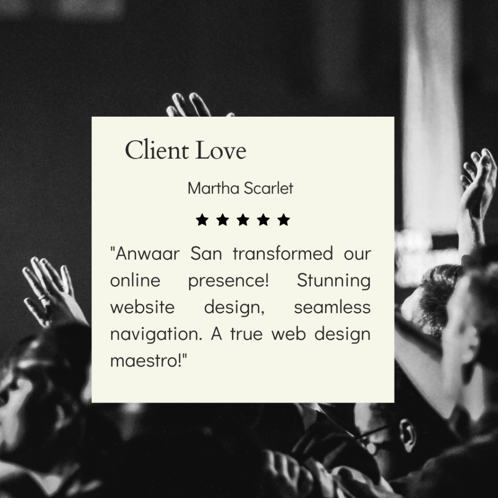 Certainly! The image you sent is a testimonial from a client named Martha Scarlet. The testimonial is for a person named Anwaar San who transformed her online presence with stunning website design and seamless navigation. The testimonial is displayed on a white box with the title “Client Love” at the top. The background of the image is a black and white photo of an audience with their hands raised, possibly at a concert or event.