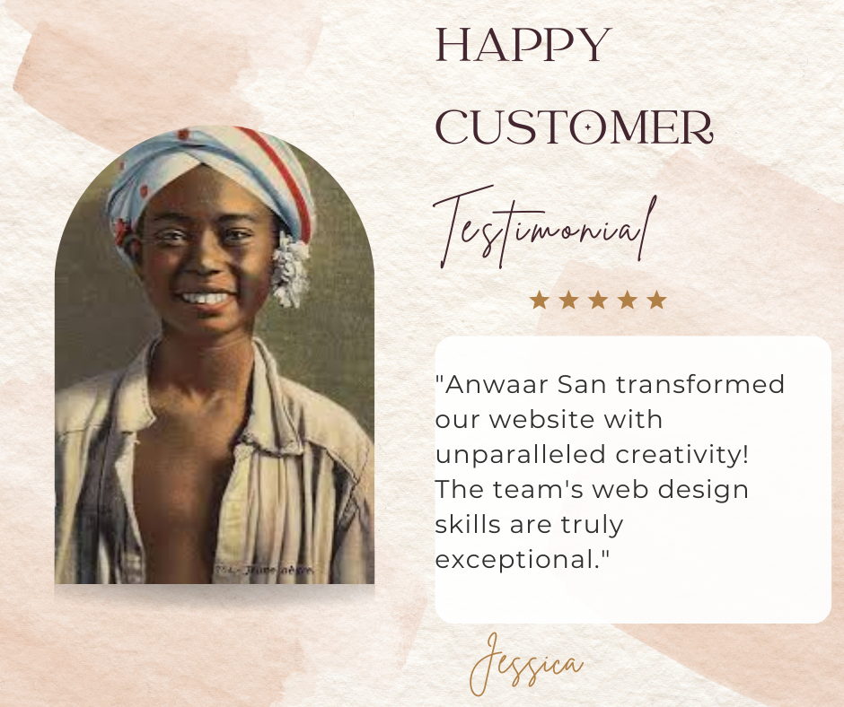 This image is a testimonial graphic featuring a quote from a happy customer named Jessica, praising the web design skills of “Anwaar San.” The customer’s face is not visible. The background of the image has a textured, beige color. There is an arched cutout featuring an individual whose face is obscured for privacy. Above the cutout, there are texts that read “HAPPY CUSTOMER” and “Testimonial” with five-star ratings. A quote from Jessica praises Anwaar San for transforming their website with unparalleled creativity and exceptional web design skills. The overall tone of the graphic suggests positive feedback and satisfaction from the customer. The quote reads: “Anwaar San transformed our website with unparalleled creativity! The team’s web design skills are truly exceptional.