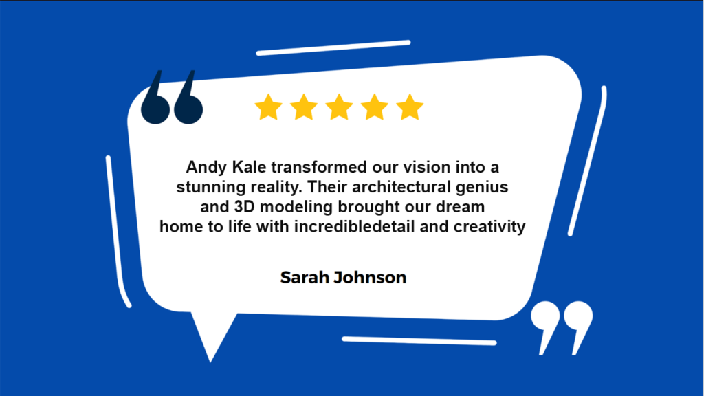 This image is a graphical representation of a customer review or testimonial. It features a quote from a person named Sarah Johnson, praising the work of Andy Kale in transforming their vision into reality through architectural genius and 3D modeling. The background is dark blue with abstract white shapes giving an impression of a speech bubble. Inside the abstract speech bubble, there is a five-star rating at the top. Below the star rating, there’s a testimonial text praising Andy Kale for transforming visions into reality with architectural and 3D modeling skills.