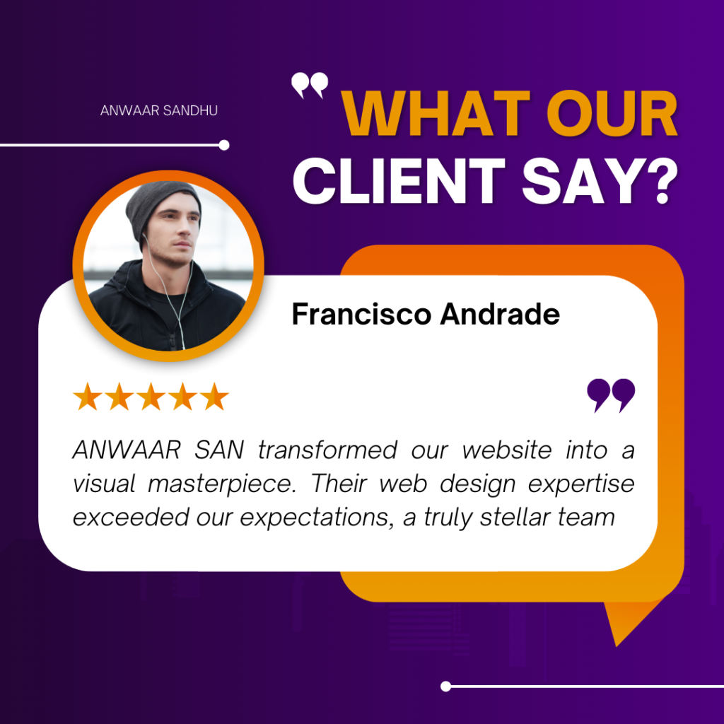 This image is a client testimonial graphic for a web design company named ANWAAR SANDHU. Francisco Andrade, the client, praises the company for transforming their website into a visual masterpiece and commends their web design expertise. The background of the image is purple with white and orange text. The title “WHAT OUR CLIENT SAY?” is prominently displayed at the top in white capital letters. Below the title, there’s an orange speech bubble containing a testimonial from Francisco Andrade. Francisco Andrade’s name is written in bold black letters, and there’s an image of a person (presumably Francisco) to the left of his name. The person’s face is not visible. A five-star rating in yellow stars is displayed above the testimonial text. The testimonial text praises ANWAAR SANDHU for their exceptional web design skills in transforming a website into a visual masterpiece. Here is the OCR text of the testimonial: