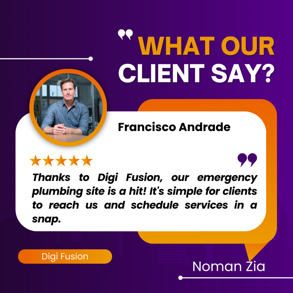The image you’ve shared is a client testimonial graphic for a company named Digi Fusion. Here are the key details: The background of the image is purple with white and yellow text. The title “WHAT OUR CLIENT SAY?” is prominently displayed at the top in white letters. Below the title, there’s an orange speech bubble containing a testimonial from a client named Francisco Andrade. His face is not visible in the circular frame above the speech bubble. Francisco gave a five-star review, represented by five yellow stars above his testimonial. The testimonial reads: “Thanks to Digi Fusion, our emergency plumbing site is a hit! It’s simple for clients to reach us and schedule services in a snap.” At the bottom of the image, “Digi Fusion” is written in white text and “Noman Zia” in smaller font size. This graphic is typically used by businesses to highlight positive feedback from their clients. It seems that Francisco Andrade had a positive experience with Digi Fusion’s emergency plumbing site.