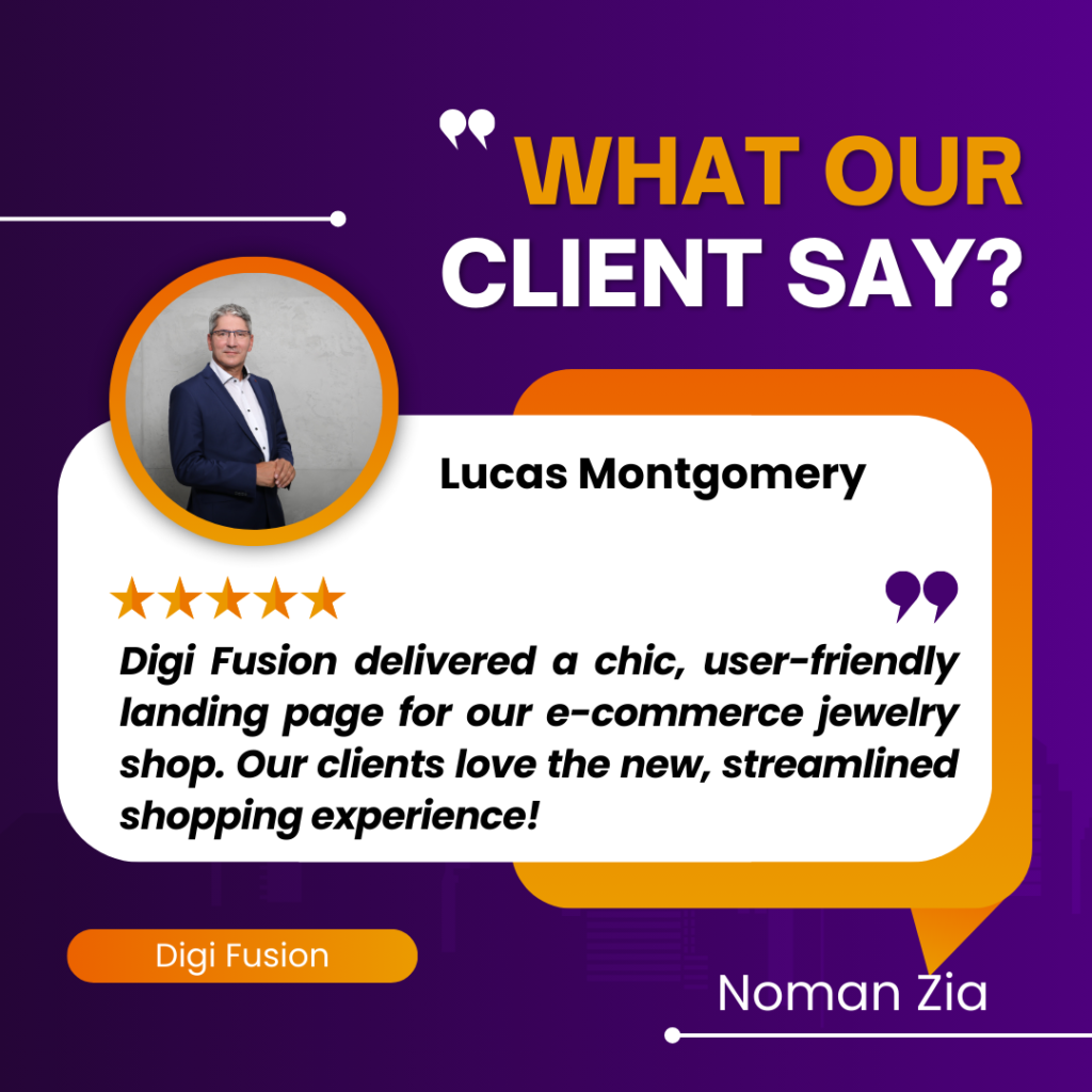 The image you’ve shared is another client testimonial graphic for a company named Digi Fusion. Here are the key details: The background of the image is purple with white and orange text. The title “WHAT OUR CLIENT SAY?” is prominently displayed at the top in white letters. Below the title, there’s an orange speech bubble containing a testimonial from a client named Lucas Montgomery. His photo is placed on the left side of the speech bubble; he appears to be a middle-aged man wearing a suit. Lucas gave a five-star review, represented by five yellow stars above his testimonial. The testimonial reads: “Digi Fusion delivered a chic, user-friendly landing page for our e-commerce jewelry shop. Our clients love the new, streamlined shopping experience!” At the bottom of the image, “Digi Fusion” is written in white text and “Noman Zia” in orange text. This graphic is typically used by businesses to highlight positive feedback from their clients. It seems that Lucas Montgomery had a positive experience with Digi Fusion’s e-commerce landing page for a jewelry shop.