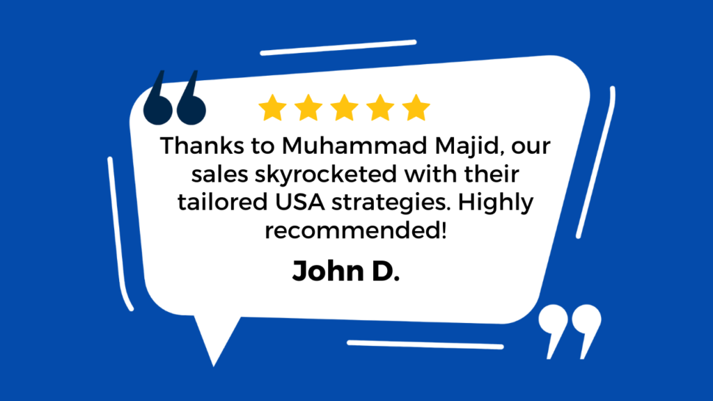 "Visual Representation: The image features a large white speech bubble against a deep blue background. Inside the speech bubble, there’s a five-star rating at the top, indicating a positive review. Below the star rating, there’s text thanking Muhammad Majid for helping increase sales with tailored strategies specific to the USA market. The review highly recommends Muhammad Majid’s services. At the bottom of the speech bubble, “John D.” is written as the author of this testimonial. Quotation marks are placed at both ends of the speech bubble to emphasize that this is a direct quote from John D. Testimonial Text (Extracted via OCR): “Thanks to Muhammad Majid, our sales skyrocketed with their tailored USA strategies. Highly recommended! John D.”