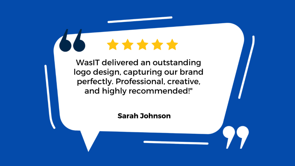 The background of the image is a solid blue color with white abstract shapes resembling quotation marks. In the center, there’s a white speech bubble containing text: Five yellow stars at the top indicate a positive five-star review. Below the stars, there’s a quote from Sarah Johnson, praising “WasIT” for an outstanding logo design that perfectly captured their brand. The text reads: “WasIT delivered an outstanding logo design, capturing our brand perfectly. Professional, creative, and highly recommended!” - Sarah Johnson