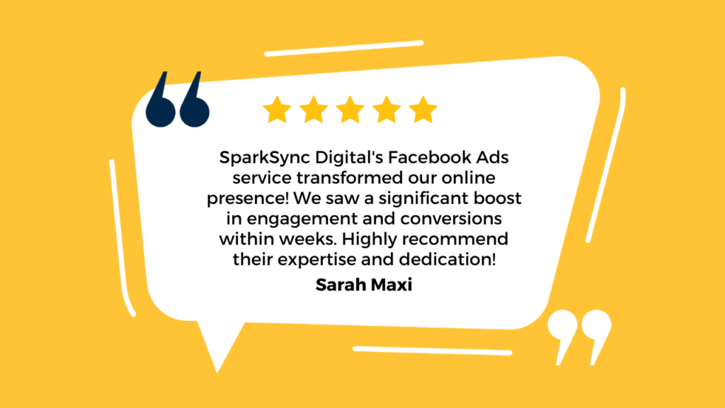 The image features a testimonial for SparkSync Digital's Facebook Ads service. It has a bright yellow background with a white speech bubble containing the testimonial text. At the top of the speech bubble, there are five gold stars, indicating a five-star review. The text reads: "SparkSync Digital's Facebook Ads service transformed our online presence! We saw a significant boost in engagement and conversions within weeks. Highly recommend their expertise and dedication!" The testimonial is attributed to "Sarah Maxi," whose name is displayed in bold at the bottom of the speech bubble. The design includes two dark blue quotation marks on the left side of the speech bubble and two white quotation marks at the bottom right, adding to the visual appeal.