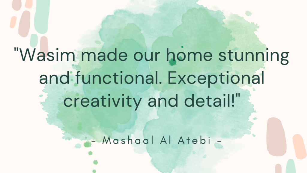 Wasim made our home stunning and functional. Exceptional creativity and detail!” and is attributed to Mashaal Al Atebi. The text is in two different fonts: the main body of the quote is in a bold, sans-serif typeface, while the attribution is in italics, suggesting emphasis on the testimonial nature of the statement. This image appears to be a customer testimonial possibly used for marketing purposes, highlighting Wasim’s skills in home design or decoration.