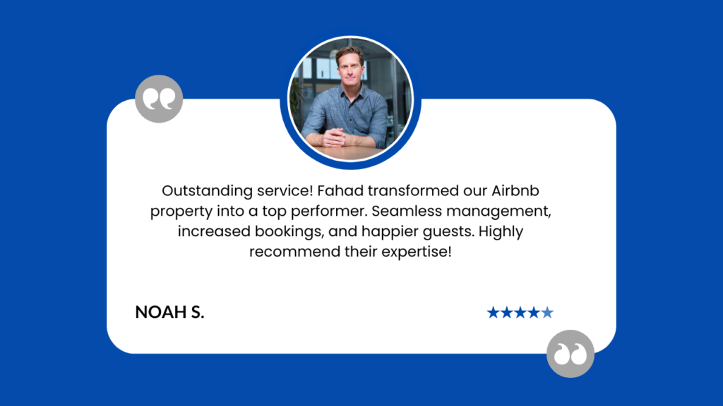 This image displays a customer testimonial for Airbnb property management services. The key elements are: A white rounded rectangle containing the testimonial, set against a blue background. A circular photo at the top center showing a man in a grey shirt, likely the reviewer. The testimonial reads: "Outstanding service! Fahad transformed our Airbnb property into a top performer. Seamless management, increased bookings, and happier guests. Highly recommend their expertise!" The reviewer's name, "NOAH S.", is at the bottom left. A five-star rating at the bottom right, indicating maximum satisfaction. Grey quotation marks in the top left and bottom right corners, framing the testimonial. This review praises Fahad's property management service, highlighting improved performance, better management, increased bookings, and guest satisfaction for an Airbnb property. The professional presentation and five-star rating add credibility to the positive feedback.