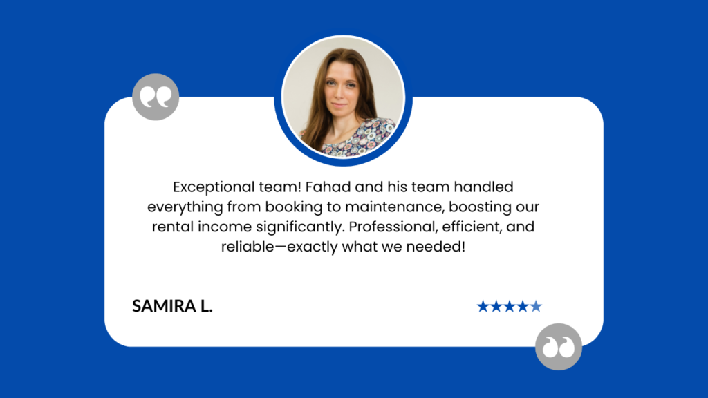 This image shows a customer testimonial for Fahad's property management services. It features: A white rounded rectangle on a blue background A circular photo of a woman with long brown hair, likely the reviewer A positive review praising Fahad and his team's comprehensive services, from booking to maintenance The reviewer, Samira L., mentions increased rental income and describes the service as professional, efficient, and reliable A 5-star rating at the bottom right Quote marks in the top left and bottom right corners The testimonial highlights the team's ability to handle all aspects of property management, resulting in significant financial benefits for the client. The clean design and professional photo add credibility to the glowing review.